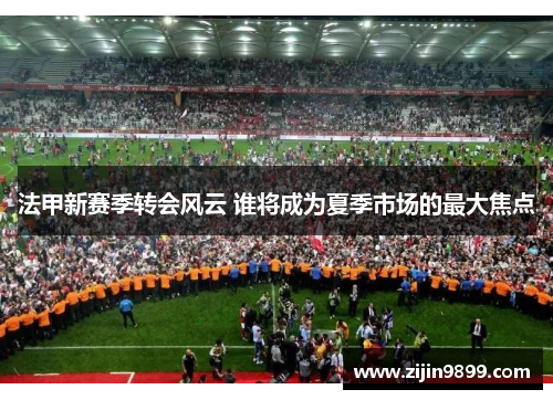 法甲新赛季转会风云 谁将成为夏季市场的最大焦点